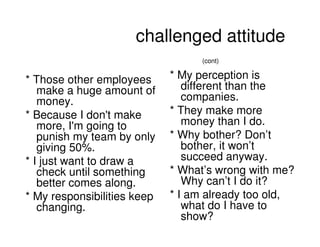 challenged attitude
                                  (cont)


* Those other employees      * My perception is
   make a huge amount of        different than the
   money.                       companies.
* Because I don't make       * They make more
   more, I'm going to           money than I do.
   punish my team by only    * Why bother? Don’t
   giving 50%.                  bother, it won’t
* I just want to draw a         succeed anyway.
   check until something     * What’s wrong with me?
   better comes along.          Why can’t I do it?
* My responsibilities keep   * I am already too old,
   changing.                    what do I have to
                                show?
                                           2008 PEW RESEARCH CENTER
 