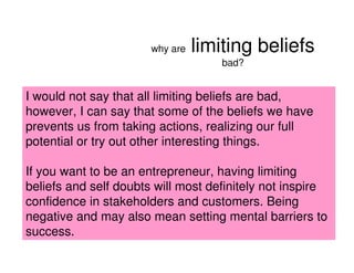 why are   limiting beliefs
                                     bad?


I would not say that all limiting beliefs are bad,
however, I can say that some of the beliefs we have
prevents us from taking actions, realizing our full
potential or try out other interesting things.

If you want to be an entrepreneur, having limiting
beliefs and self doubts will most definitely not inspire
confidence in stakeholders and customers. Being
negative and may also mean setting mental barriers to
success.
                                              2008 PEW RESEARCH CENTER
 