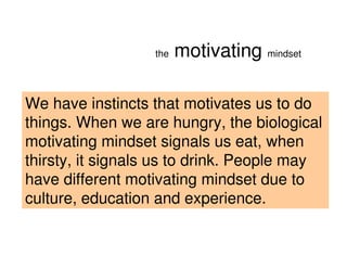 the   motivating mindset

We have instincts that motivates us to do
things. When we are hungry, the biological
motivating mindset signals us eat, when
thirsty, it signals us to drink. People may
have different motivating mindset due to
culture, education and experience.


                                     2008 PEW RESEARCH CENTER
 