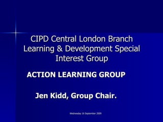 CIPD Central London Branch Learning & Development Special Interest Group ACTION LEARNING GROUP Jen Kidd, Group Chair. 
