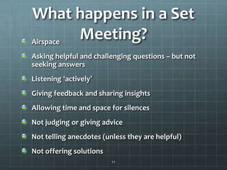 What happens in a Set
Meeting?Airspace
Asking helpful and challenging questions – but not
seeking answers
Listening ‘actively’
Giving feedback and sharing insights
Allowing time and space for silences
Not judging or giving advice
Not telling anecdotes (unless they are helpful)
Not offering solutions
11
 