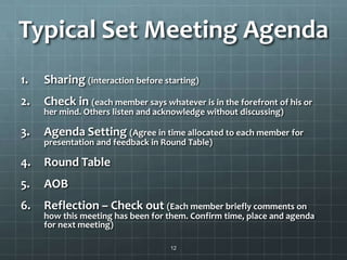 Typical Set Meeting Agenda
1. Sharing (interaction before starting)
2. Check in (each member says whatever is in the forefront of his or
her mind. Others listen and acknowledge without discussing)
3. Agenda Setting (Agree in time allocated to each member for
presentation and feedback in Round Table)
4. Round Table
5. AOB
6. Reflection – Check out (Each member briefly comments on
how this meeting has been for them. Confirm time, place and agenda
for next meeting)
12
 