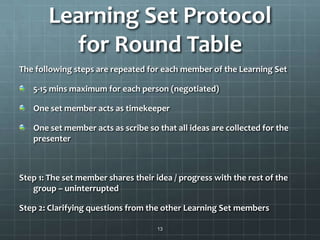 Learning Set Protocol
for Round Table
The following steps are repeated for each member of the Learning Set
5-15 mins maximum for each person (negotiated)
One set member acts as timekeeper
One set member acts as scribe so that all ideas are collected for the
presenter
Step 1: The set member shares their idea / progress with the rest of the
group – uninterrupted
Step 2: Clarifying questions from the other Learning Set members
13
 