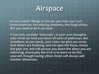 Airspace
As you explain things to the set, you hear your own
inconsistencies, the missing elements, the illogicalities.
But you need to do it out loud.
If you only consider ‘internally’, in your own thoughts,
your mind can lead you down all sorts of pathways. But
somehow, as you speak, your voice can give you away.
And others are listening, and can spot the flaws, where
the gaps are, and will pursue you down the alleys you are
following. Eventually the trick is to learn to do this
yourself, though having others listen will always add
another dimension.
14
 
