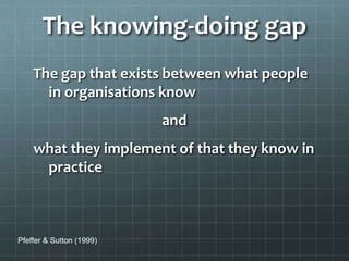The knowing-doing gap
The gap that exists between what people
in organisations know
and
what they implement of that they know in
practice
Pfeffer & Sutton (1999)
 