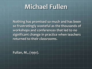 Michael Fullen
Nothing has promised so much and has been
so frustratingly wasteful as the thousands of
workshops and conferences that led to no
significant change in practice when teachers
returned to their classrooms.
Fullan, M., (1991).
 