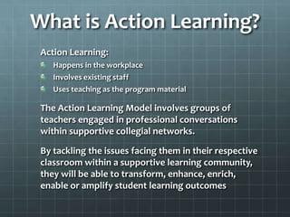 What is Action Learning?
Action Learning:
Happens in the workplace
Involves existing staff
Uses teaching as the program material
The Action Learning Model involves groups of
teachers engaged in professional conversations
within supportive collegial networks.
By tackling the issues facing them in their respective
classroom within a supportive learning community,
they will be able to transform, enhance, enrich,
enable or amplify student learning outcomes
 