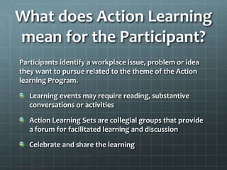 What does Action Learning
mean for the Participant?
Participants identify a workplace issue, problem or idea
they want to pursue related to the theme of the Action
learning Program.
Learning events may require reading, substantive
conversations or activities
Action Learning Sets are collegial groups that provide
a forum for facilitated learning and discussion
Celebrate and share the learning
 