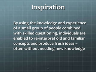 Inspiration
By using the knowledge and experience
of a small group of people combined
with skilled questioning, individuals are
enabled to re-interpret old and familiar
concepts and produce fresh ideas –
often without needing new knowledge
8
 