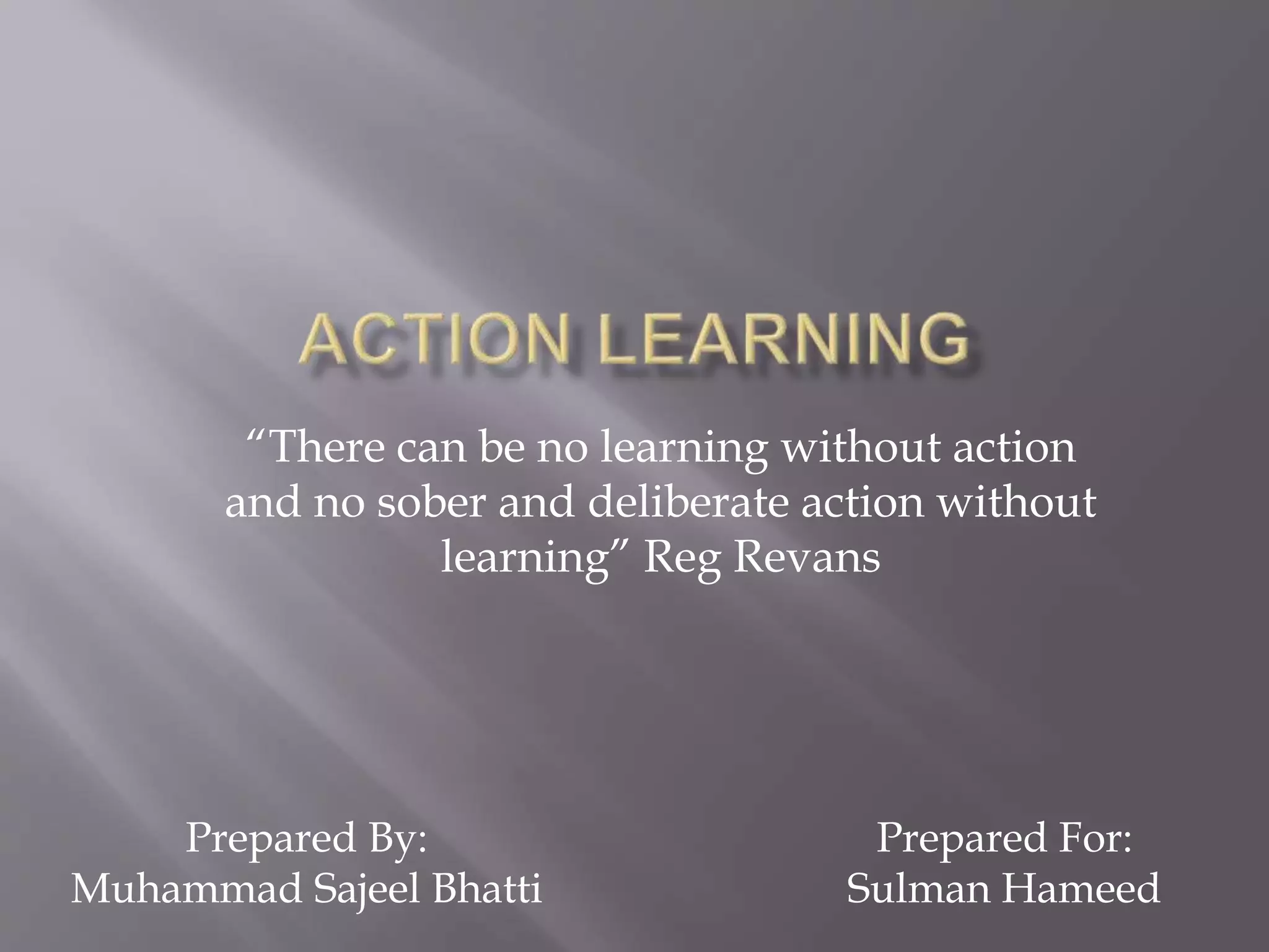 “There can be no learning without action
and no sober and deliberate action without
learning” Reg Revans
Prepared By:
Muhammad Sajeel Bhatti
Prepared For:
Sulman Hameed
 