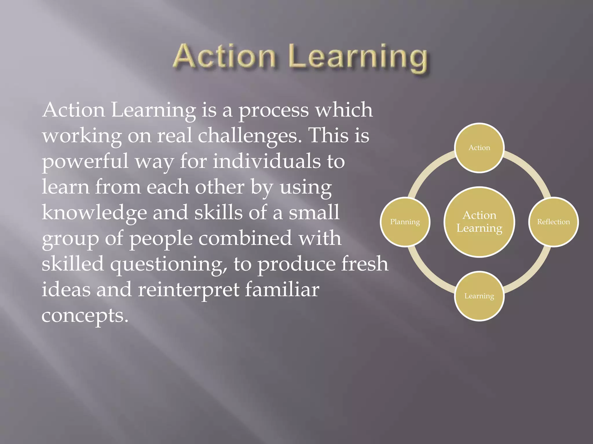 Action Learning is a process which
working on real challenges. This is
powerful way for individuals to
learn from each other by using
knowledge and skills of a small
group of people combined with
skilled questioning, to produce fresh
ideas and reinterpret familiar
concepts.
Action
Learning
Action
Reflection
Learning
Planning
 
