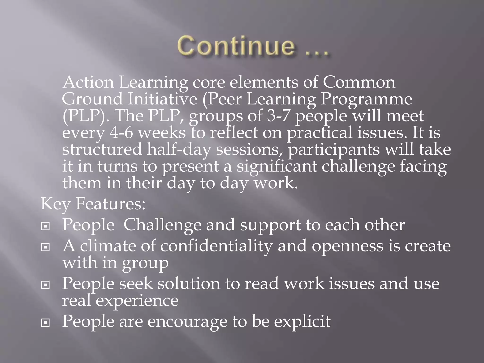 Action Learning core elements of Common
Ground Initiative (Peer Learning Programme
(PLP). The PLP, groups of 3-7 people will meet
every 4-6 weeks to reflect on practical issues. It is
structured half-day sessions, participants will take
it in turns to present a significant challenge facing
them in their day to day work.
Key Features:
 People Challenge and support to each other
 A climate of confidentiality and openness is create
with in group
 People seek solution to read work issues and use
real experience
 People are encourage to be explicit
 