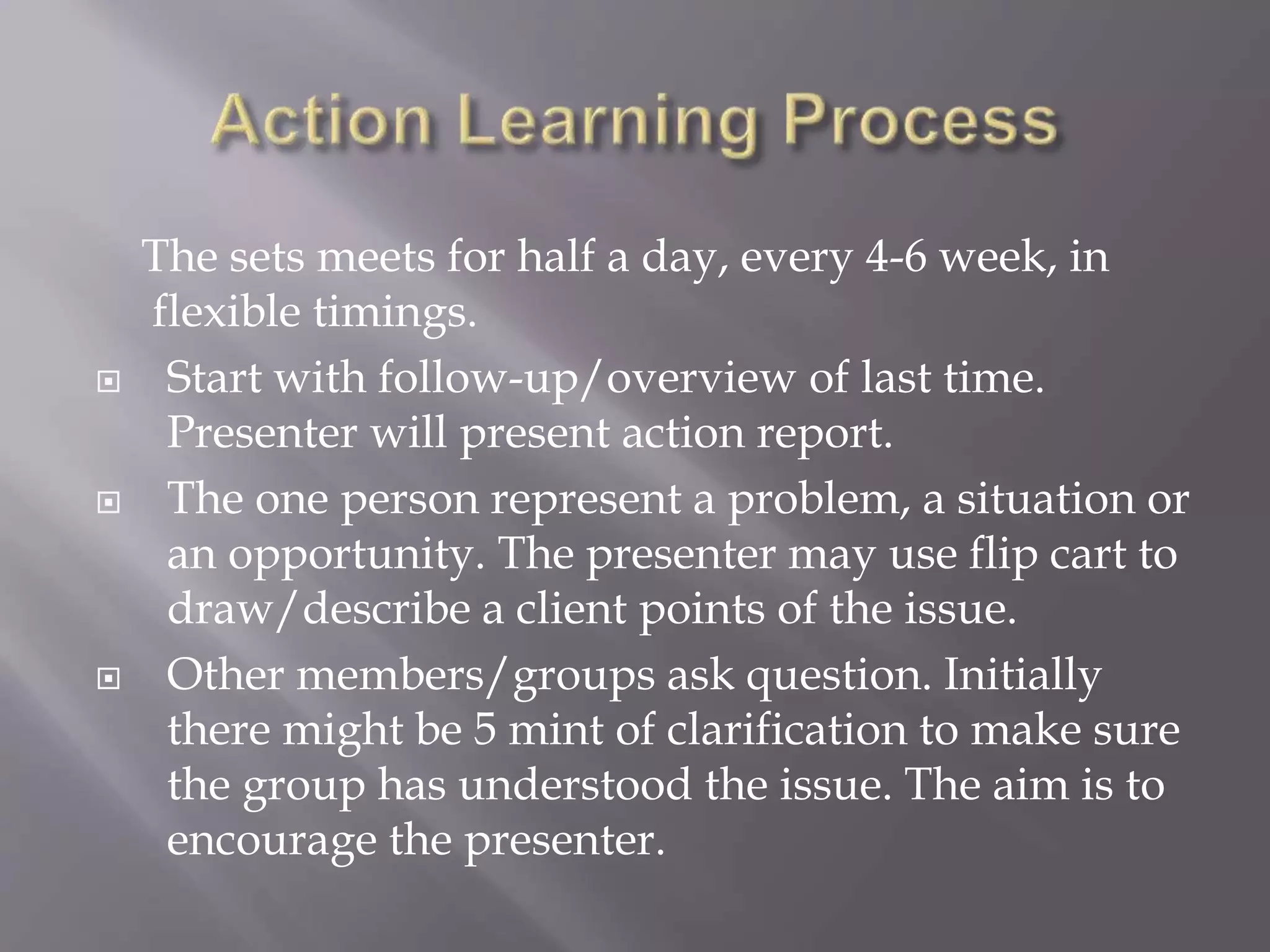 The sets meets for half a day, every 4-6 week, in
flexible timings.
 Start with follow-up/overview of last time.
Presenter will present action report.
 The one person represent a problem, a situation or
an opportunity. The presenter may use flip cart to
draw/describe a client points of the issue.
 Other members/groups ask question. Initially
there might be 5 mint of clarification to make sure
the group has understood the issue. The aim is to
encourage the presenter.
 