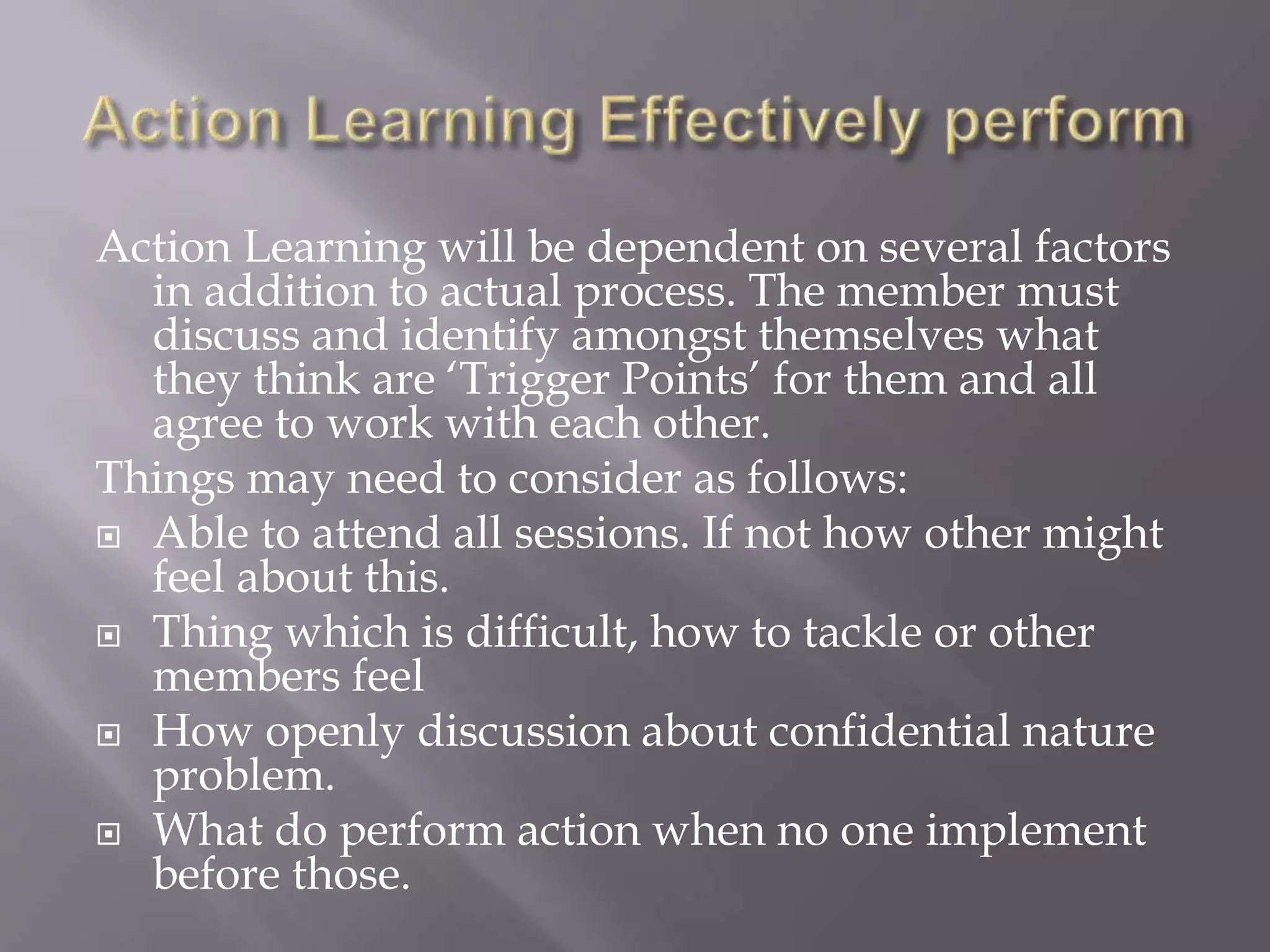 Action Learning will be dependent on several factors
in addition to actual process. The member must
discuss and identify amongst themselves what
they think are ‘Trigger Points’ for them and all
agree to work with each other.
Things may need to consider as follows:
 Able to attend all sessions. If not how other might
feel about this.
 Thing which is difficult, how to tackle or other
members feel
 How openly discussion about confidential nature
problem.
 What do perform action when no one implement
before those.
 