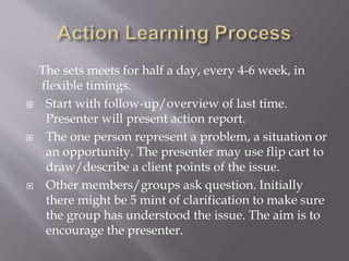 The sets meets for half a day, every 4-6 week, in
flexible timings.
 Start with follow-up/overview of last time.
Presenter will present action report.
 The one person represent a problem, a situation or
an opportunity. The presenter may use flip cart to
draw/describe a client points of the issue.
 Other members/groups ask question. Initially
there might be 5 mint of clarification to make sure
the group has understood the issue. The aim is to
encourage the presenter.
 