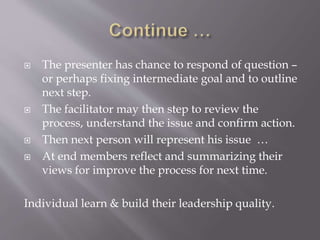  The presenter has chance to respond of question –
or perhaps fixing intermediate goal and to outline
next step.
 The facilitator may then step to review the
process, understand the issue and confirm action.
 Then next person will represent his issue …
 At end members reflect and summarizing their
views for improve the process for next time.
Individual learn & build their leadership quality.
 