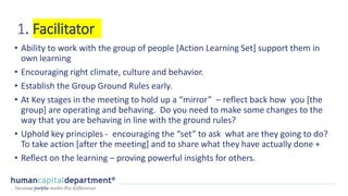 1. Facilitator
• Ability to work with the group of people [Action Learning Set] support them in
own learning
• Encouraging right climate, culture and behavior.
• Establish the Group Ground Rules early.
• At Key stages in the meeting to hold up a “mirror” – reflect back how you [the
group] are operating and behaving. Do you need to make some changes to the
way that you are behaving in line with the ground rules?
• Uphold key principles - encouraging the “set” to ask what are they going to do?
To take action [after the meeting] and to share what they have actually done +
• Reflect on the learning – proving powerful insights for others.
 