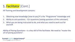 1. Facilitator [Cont.]
All Training and Development contains:
1. Obtaining new knowledge [new to you] P is the “Programme” knowledge and
2. Ability to ask questions. - Q is questions [asking questions of the unknown].
3. What you are being instructed to do, and what you need to work out for
yourself.
Ability of Posing Questions – is a key skill of the facilitator. We need to “master the
art of posing questions”.
 