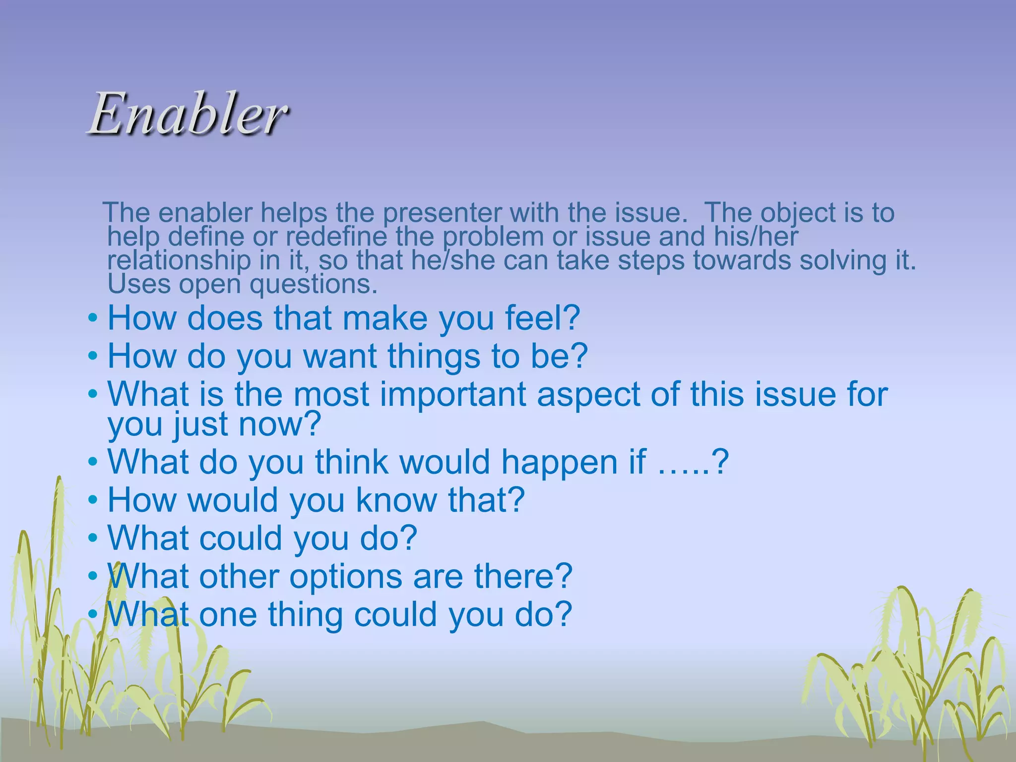 Enabler
The enabler helps the presenter with the issue. The object is to
help define or redefine the problem or issue and his/her
relationship in it, so that he/she can take steps towards solving it.
Uses open questions.

• How does that make you feel?
• How do you want things to be?
• What is the most important aspect of this issue for
you just now?
• What do you think would happen if …..?
• How would you know that?
• What could you do?
• What other options are there?
• What one thing could you do?

 