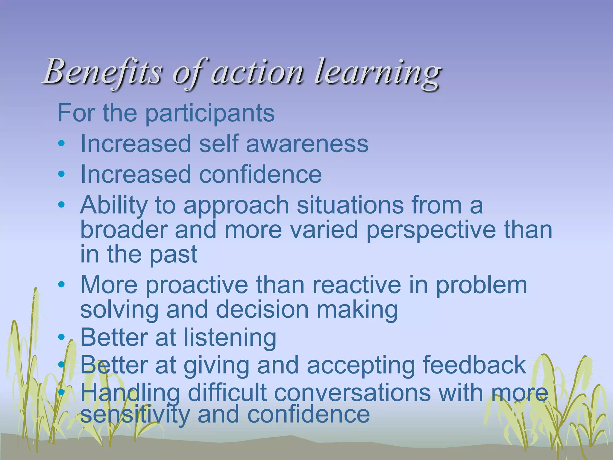 Benefits of action learning
For the participants
• Increased self awareness
• Increased confidence
• Ability to approach situations from a
broader and more varied perspective than
in the past
• More proactive than reactive in problem
solving and decision making
• Better at listening
• Better at giving and accepting feedback
• Handling difficult conversations with more
sensitivity and confidence

 
