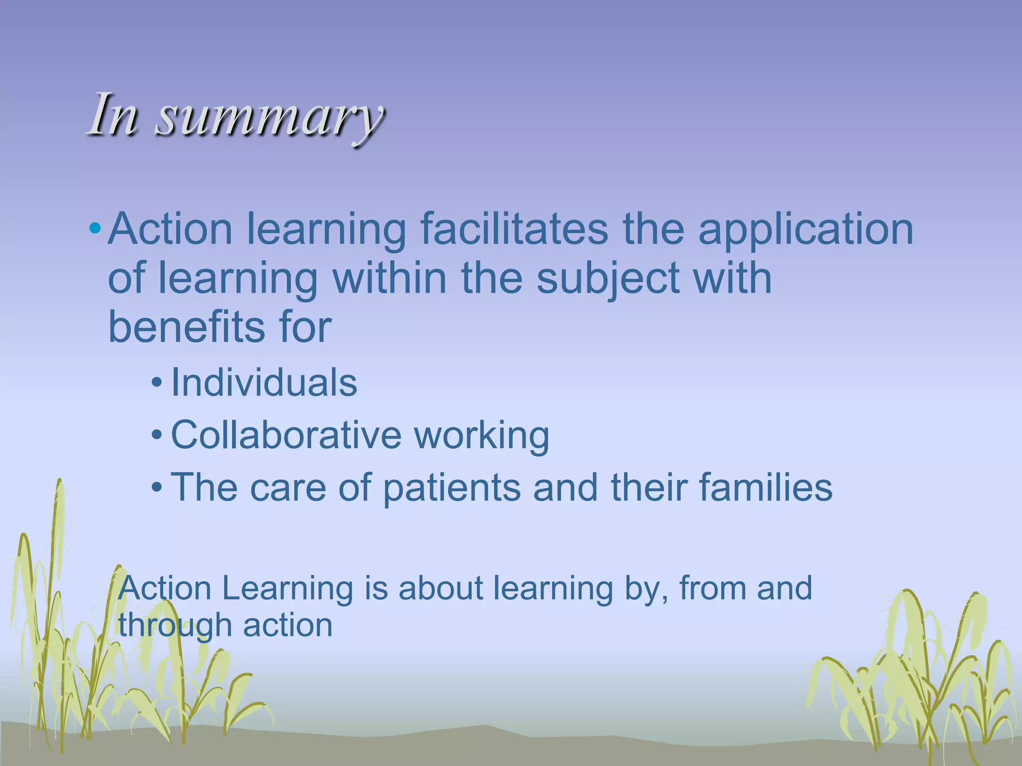 In summary
•Action learning facilitates the application
of learning within the subject with
benefits for
• Individuals
• Collaborative working
• The care of patients and their families
Action Learning is about learning by, from and
through action

 