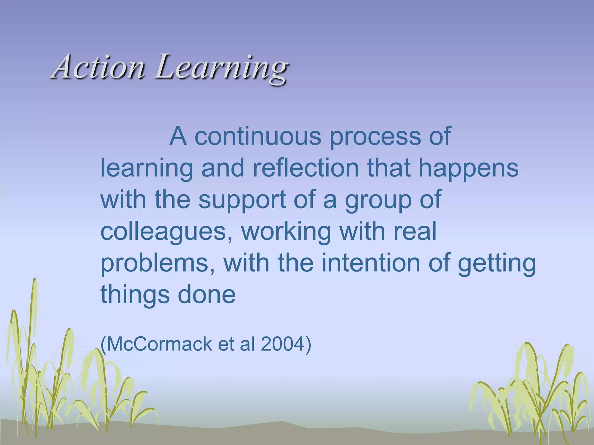 Action Learning
A continuous process of
learning and reflection that happens
with the support of a group of
colleagues, working with real
problems, with the intention of getting
things done
(McCormack et al 2004)

 