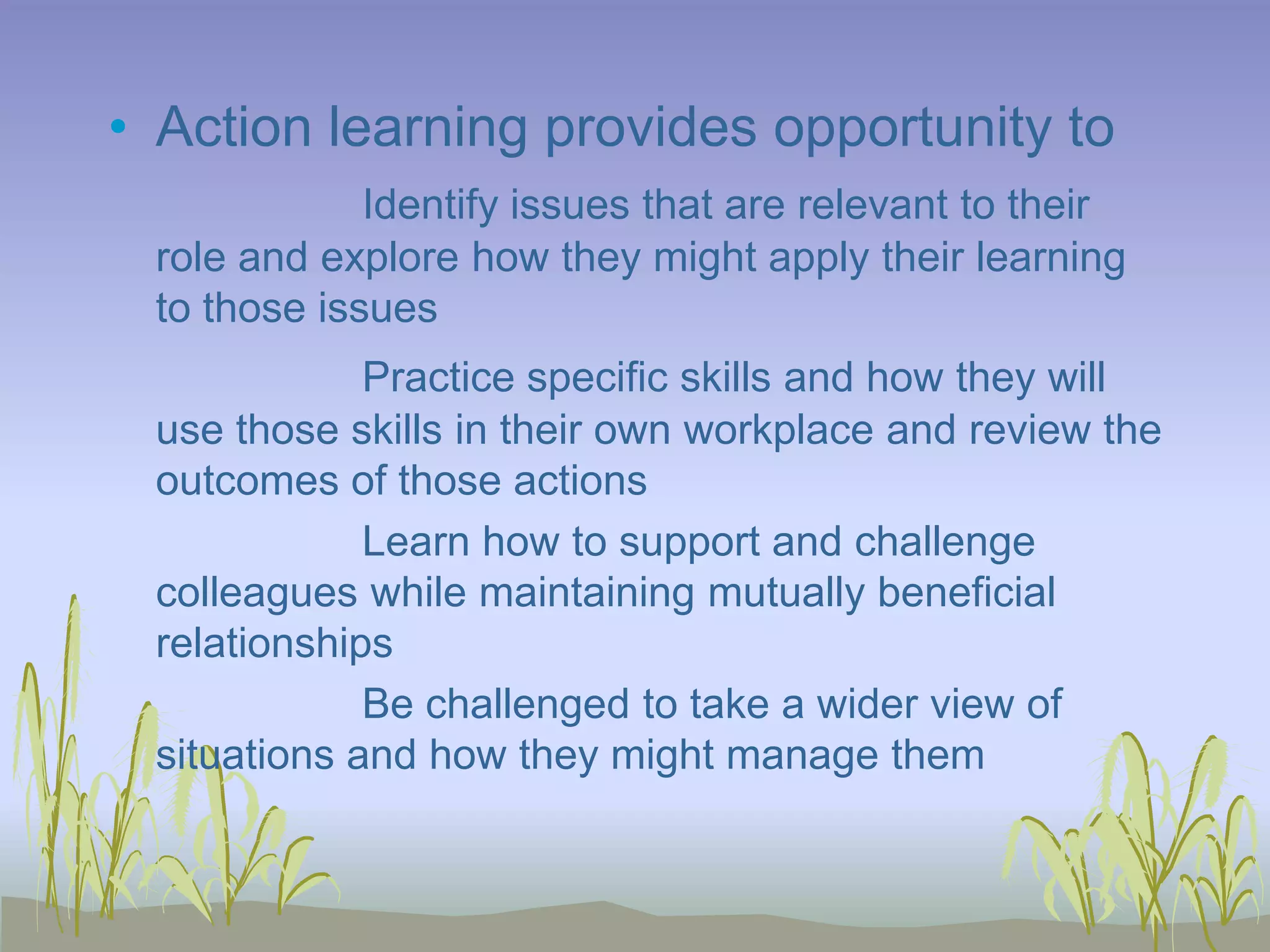 • Action learning provides opportunity to
Identify issues that are relevant to their
role and explore how they might apply their learning
to those issues
Practice specific skills and how they will
use those skills in their own workplace and review the
outcomes of those actions
Learn how to support and challenge
colleagues while maintaining mutually beneficial
relationships
Be challenged to take a wider view of
situations and how they might manage them

 