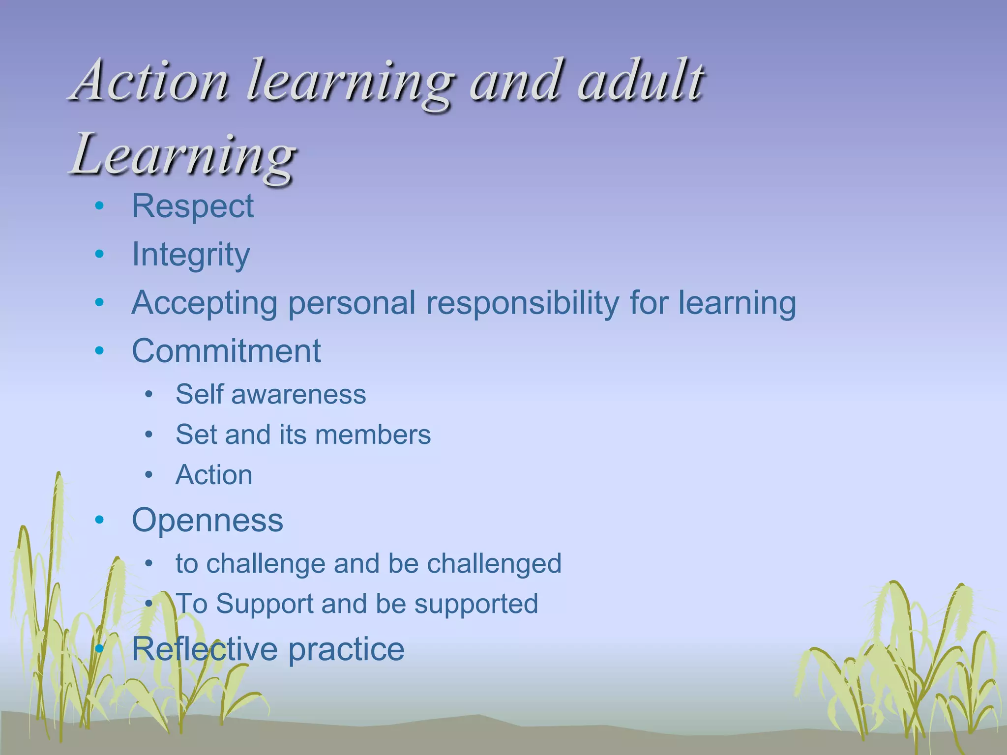 Action learning and adult
Learning
•
•
•
•

Respect
Integrity
Accepting personal responsibility for learning
Commitment
• Self awareness
• Set and its members
• Action

• Openness
• to challenge and be challenged
• To Support and be supported

• Reflective practice

 