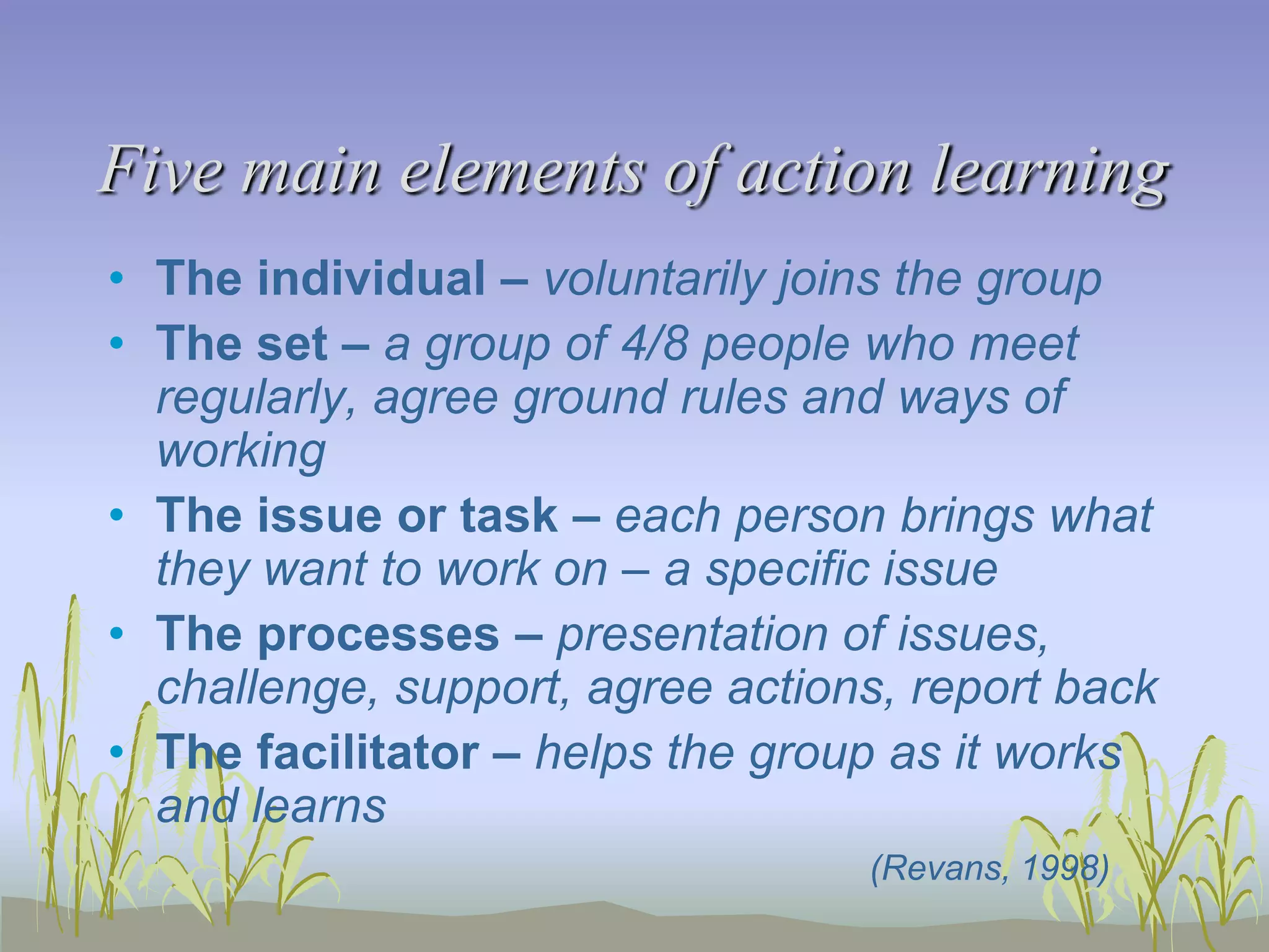 Five main elements of action learning
• The individual – voluntarily joins the group
• The set – a group of 4/8 people who meet
regularly, agree ground rules and ways of
working
• The issue or task – each person brings what
they want to work on – a specific issue
• The processes – presentation of issues,
challenge, support, agree actions, report back
• The facilitator – helps the group as it works
and learns
(Revans, 1998)

 