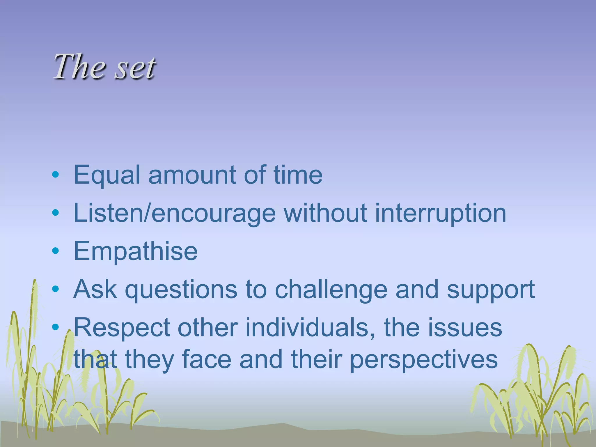 The set
•
•
•
•
•

Equal amount of time
Listen/encourage without interruption
Empathise
Ask questions to challenge and support
Respect other individuals, the issues
that they face and their perspectives

 
