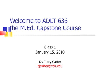 Welcome to ADLT 636  the M.Ed. Capstone Course Class 1 January 15, 2010 Dr. Terry Carter [email_address] 