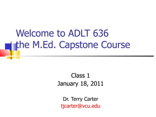Welcome to ADLT 636  the M.Ed. Capstone Course Class 1 January 18, 2011 Dr. Terry Carter [email_address] 
