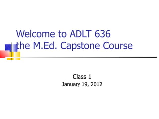 Welcome to ADLT 636  the M.Ed. Capstone Course Class 1 January 19, 2012 