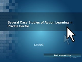 Several Case Studies of Action Learning in
Private Sector
By Laurence Yap
July 2013
 