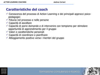 ACTION LEARNING COACHING                     Andrea Ceriani



  Caratteristiche del coach
   Conoscenza del processo di Action Learning e dei principali approcci psico-
   pedagogici
   Fiducia nel processo e nelle persone
   Capacità di ascoltare
   Capacità di porre domande e di intervenire con tempismo per stimolare
   opportunità di apprendimento per il gruppo
   Valori e caratteristiche personali
   Capacità di coordinare e pianificare
   Atteggiamento positivo verso i membri del gruppo
 