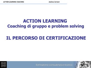 ACTION LEARNING COACHING       Andrea Ceriani




                       ACTION LEARNING
    Coaching di gruppo e problem solving

   IL PERCORSO DI CERTIFICAZIONE
 