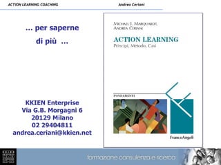 ACTION LEARNING COACHING     Andrea Ceriani




        … per saperne
             di più …




     KKIEN Enterprise
    Via G.B. Morgagni 6
       20129 Milano
       02 29404811
  andrea.ceriani@kkien.net
 