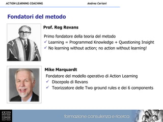 ACTION LEARNING COACHING                         Andrea Ceriani




Fondatori del metodo
                           Prof. Reg Revans

                           Primo fondatore della teoria del metodo
                            Learning = Programmed Knowledge + Questioning Insight
                            No learning without action; no action without learning!




                           Mike Marquardt
                            Fondatore del modello operativo di Action Learning
                             Discepolo di Revans
                             Teorizzatore delle Two ground rules e dei 6 components
 