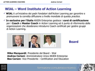 ACTION LEARNING COACHING                     Andrea Ceriani



 WIAL – Word Institute of Action Learning
 WIAL è un'iniziativa dei padri fondatori dell’Action Learning per garantire e
  promuovere la corretta diffusione a livello mondiale di questa practice.
 In esclusiva per l'Italia KKIEN Enterprise gestisce i corsi di certificazione
  per i Coach e Master Coach in Action Learning ed è punto di riferimento delle
  organizzazioni che desiderano introdurre Coach certificati per gestire gruppi
  di Action Learning.




                                                                Board


    Mike Marquardt: Presidente del Board - Wial
    Andrea Ceriani: Amministratore Unico KKIEN Enterprise
    Bea Carson: Vice Presidente - Certification and Education
 