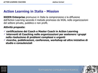 ACTION LEARNING COACHING                   Andrea Ceriani




Action Learning in Italia - Mission
KKIEN Enterprise promuove in Italia la comprensione e la diffusione
dell’Action Learning secondo il metodo promosso da WIAL nelle organizzazioni
del settore privato, pubblico e non profit.
Attività proposte:
 certificazione dei Coach e Master Coach in Action Learning
 interventi di Coaching nelle organizzazioni per sostenere i gruppi
 nella risoluzione di problemi complessi e urgenti
 ricerche, pubblicazioni, conferenze, workshop ed altre iniziative di
 studio e consulenziali
 