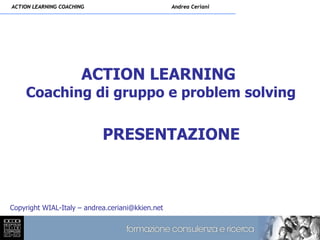 ACTION LEARNING COACHING                          Andrea Ceriani




                       ACTION LEARNING
    Coaching di gruppo e problem solving

                            PRESENTAZIONE



Copyright WIAL-Italy – andrea.ceriani@kkien.net
 