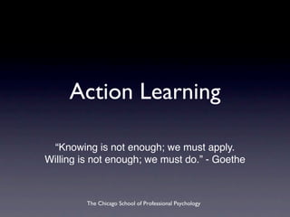 Action Learning

 “Knowing is not enough; we must apply.
Willing is not enough; we must do.” - Goethe



         The Chicago School of Professional Psychology
 