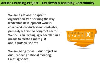 Action Learning Project: Leadership Learning Community


    We are a national nonprofit
    organization transforming the way
    leadership development work is
    conceived, conducted and evaluated,
    primarily within the nonprofit sector.
    We focus on leveraging leadership as a
    means to create a more just
    and equitable society.

    We are going to focus our project on
    our upcoming national meeting,
    Creating Space.
 
