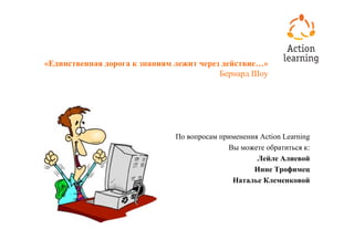 «Единственная дорога к знаниям лежит через действие…»
                                          Бернард Шоу




                               По вопросам применения Action Learning
                                             Вы можете обратиться к:
                                                     Лейле Алиевой
                                                    Инне Трофимец
                                              Наталье Клеменковой
 
