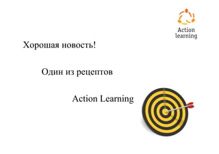 Хорошая новость!

    Один из рецептов

          Action Learning
 