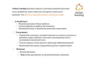 Action Learning вовлекает каждого участника в решение реальных
задач, разработку новых проектов и внедрение уникальных
решений. Это обучение через реализацию задуманных идей.


•       Способствует
         – Решению реальных бизнес проблем.
         – Удовлетворению потребностей компании.
         – Индивидуальному и групповому развитию сотрудников.
•       Увеличивает
         – Творческий потенциал, который позволяет по-новому подходить к
           решению старых проблем и находить нестандартные пути к
           достижению намеченной цели.
         – Участие каждого члена группы в процедуре принятия решений.
         – Взаимодействие между сотрудниками разных подразделений.
    •    Помогает
          – Больше рисковать.
          – Эффективно реагировать на организационные изменения.
 