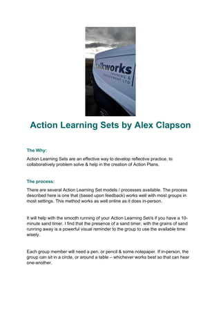 Action Learning Sets by Alex Clapson
The Why:
Action Learning Sets are an effective way to develop reflective practice, to
collaboratively problem solve & help in the creation of Action Plans.
The process:
There are several Action Learning Set models / processes available. The process
described here is one that (based upon feedback) works well with most groups in
most settings. This method works as well online as it does in-person.
It will help with the smooth running of your Action Learning Set/s if you have a 10-
minute sand timer. I find that the presence of a sand timer, with the grains of sand
running away is a powerful visual reminder to the group to use the available time
wisely.
Each group member will need a pen, or pencil & some notepaper. If in-person, the
group can sit in a circle, or around a table – whichever works best so that can hear
one-another.
 