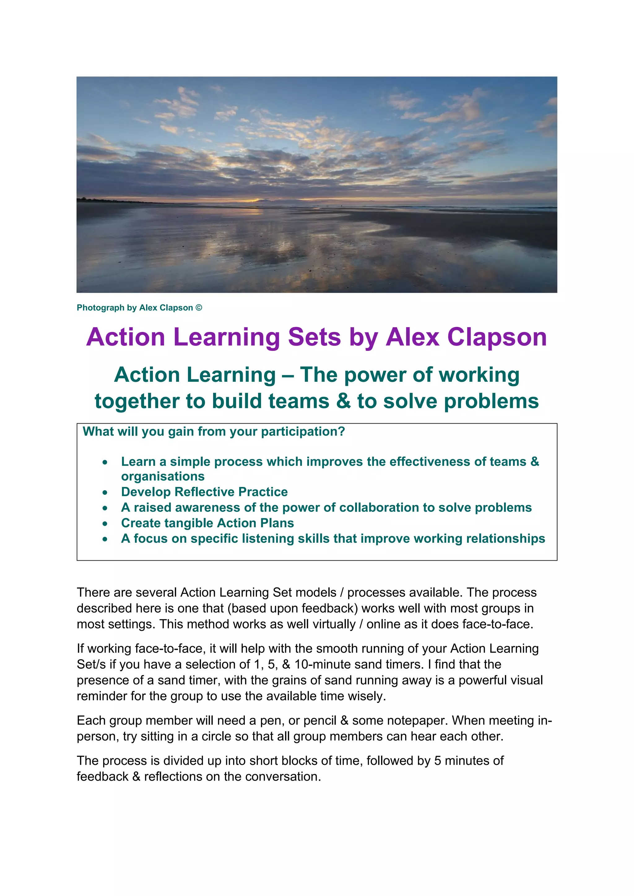 Photograph by Alex Clapson ©
Action Learning Sets by Alex Clapson
Action Learning – The power of working
together to build teams & to solve problems
What will you gain from your participation?
• Learn a simple process which improves the effectiveness of teams &
organisations
• Develop Reflective Practice
• A raised awareness of the power of collaboration to solve problems
• Create tangible Action Plans
• A focus on specific listening skills that improve working relationships
There are several Action Learning Set models / processes available. The process
described here is one that (based upon feedback) works well with most groups in
most settings. This method works as well virtually / online as it does face-to-face.
If working face-to-face, it will help with the smooth running of your Action Learning
Set/s if you have a selection of 1, 5, & 10-minute sand timers. I find that the
presence of a sand timer, with the grains of sand running away is a powerful visual
reminder for the group to use the available time wisely.
Each group member will need a pen, or pencil & some notepaper. When meeting in-
person, try sitting in a circle so that all group members can hear each other.
The process is divided up into short blocks of time, followed by 5 minutes of
feedback & reflections on the conversation.
 