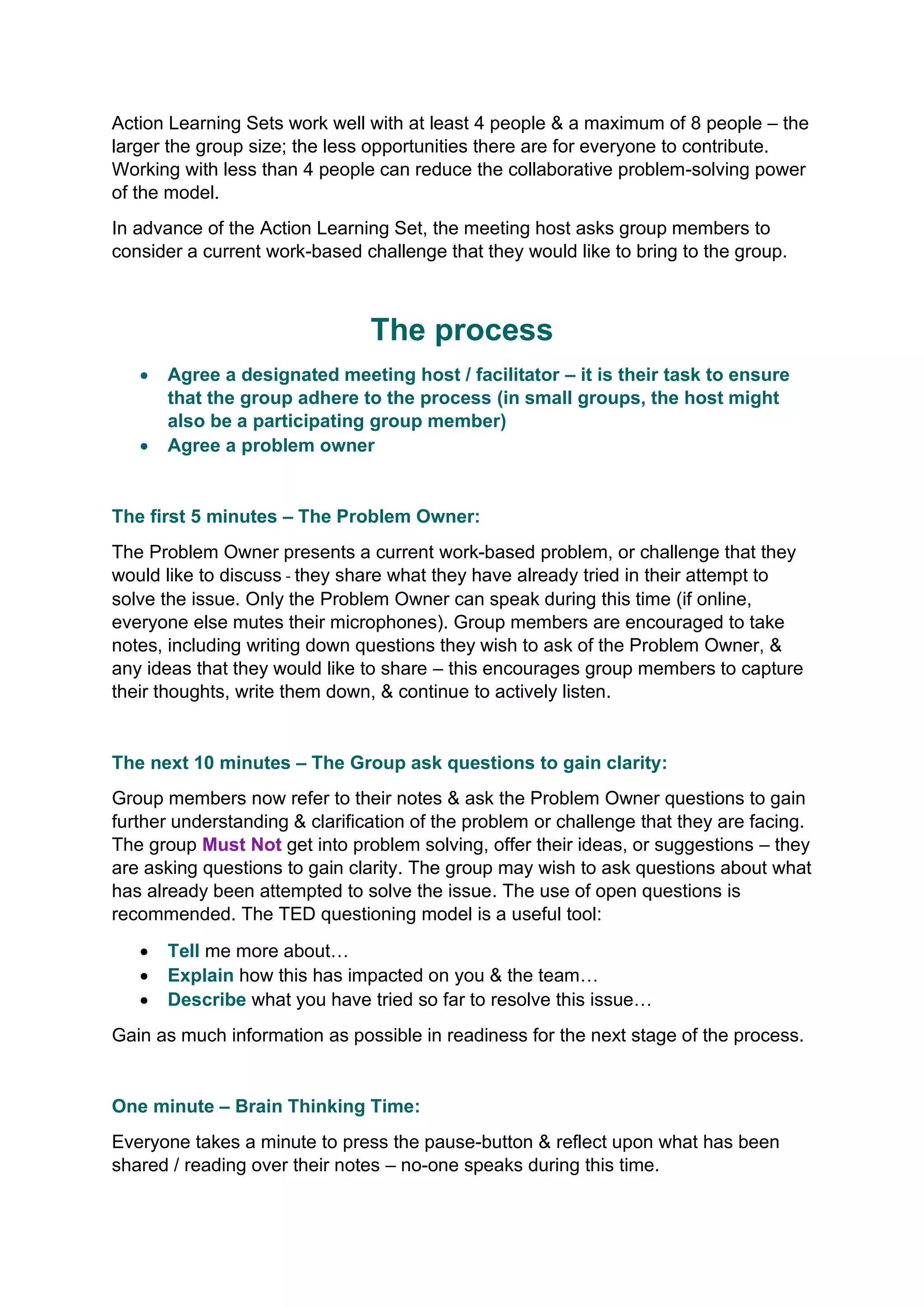 Action Learning Sets work well with at least 4 people & a maximum of 8 people – the
larger the group size; the less opportunities there are for everyone to contribute.
Working with less than 4 people can reduce the collaborative problem-solving power
of the model.
In advance of the Action Learning Set, the meeting host asks group members to
consider a current work-based challenge that they would like to bring to the group.
The process
• Agree a designated meeting host / facilitator – it is their task to ensure
that the group adhere to the process (in small groups, the host might
also be a participating group member)
• Agree a problem owner
The first 5 minutes – The Problem Owner:
The Problem Owner presents a current work-based problem, or challenge that they
would like to discuss - they share what they have already tried in their attempt to
solve the issue. Only the Problem Owner can speak during this time (if online,
everyone else mutes their microphones). Group members are encouraged to take
notes, including writing down questions they wish to ask of the Problem Owner, &
any ideas that they would like to share – this encourages group members to capture
their thoughts, write them down, & continue to actively listen.
The next 10 minutes – The Group ask questions to gain clarity:
Group members now refer to their notes & ask the Problem Owner questions to gain
further understanding & clarification of the problem or challenge that they are facing.
The group Must Not get into problem solving, offer their ideas, or suggestions – they
are asking questions to gain clarity. The group may wish to ask questions about what
has already been attempted to solve the issue. The use of open questions is
recommended. The TED questioning model is a useful tool:
• Tell me more about…
• Explain how this has impacted on you & the team…
• Describe what you have tried so far to resolve this issue…
Gain as much information as possible in readiness for the next stage of the process.
One minute – Brain Thinking Time:
Everyone takes a minute to press the pause-button & reflect upon what has been
shared / reading over their notes – no-one speaks during this time.
 