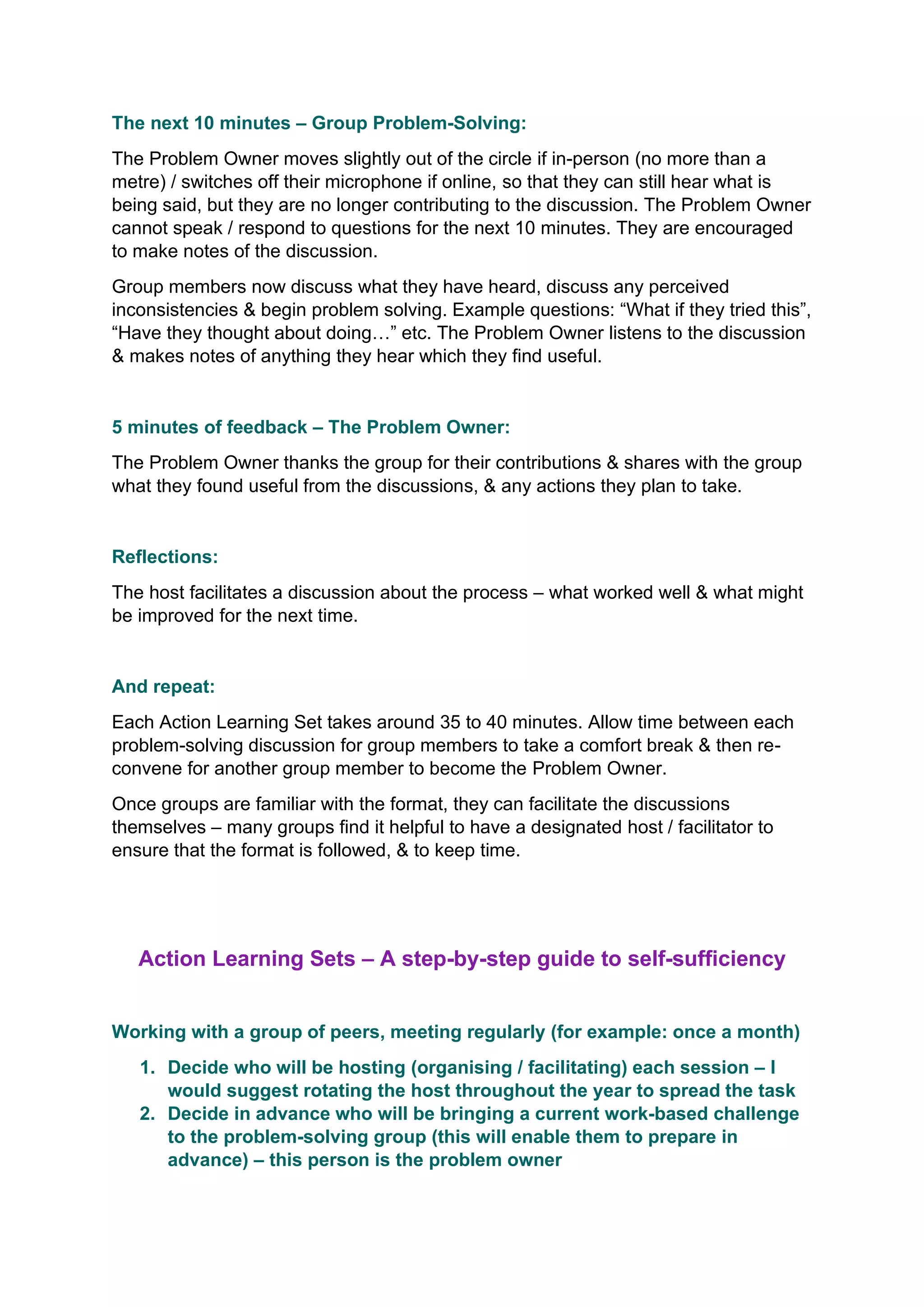 The next 10 minutes – Group Problem-Solving:
The Problem Owner moves slightly out of the circle if in-person (no more than a
metre) / switches off their microphone if online, so that they can still hear what is
being said, but they are no longer contributing to the discussion. The Problem Owner
cannot speak / respond to questions for the next 10 minutes. They are encouraged
to make notes of the discussion.
Group members now discuss what they have heard, discuss any perceived
inconsistencies & begin problem solving. Example questions: “What if they tried this”,
“Have they thought about doing…” etc. The Problem Owner listens to the discussion
& makes notes of anything they hear which they find useful.
5 minutes of feedback – The Problem Owner:
The Problem Owner thanks the group for their contributions & shares with the group
what they found useful from the discussions, & any actions they plan to take.
Reflections:
The host facilitates a discussion about the process – what worked well & what might
be improved for the next time.
And repeat:
Each Action Learning Set takes around 35 to 40 minutes. Allow time between each
problem-solving discussion for group members to take a comfort break & then re-
convene for another group member to become the Problem Owner.
Once groups are familiar with the format, they can facilitate the discussions
themselves – many groups find it helpful to have a designated host / facilitator to
ensure that the format is followed, & to keep time.
Action Learning Sets – A step-by-step guide to self-sufficiency
Working with a group of peers, meeting regularly (for example: once a month)
1. Decide who will be hosting (organising / facilitating) each session – I
would suggest rotating the host throughout the year to spread the task
2. Decide in advance who will be bringing a current work-based challenge
to the problem-solving group (this will enable them to prepare in
advance) – this person is the problem owner
 
